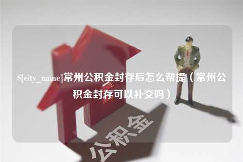 永新常州公积金封存后怎么帮提（常州公积金封存可以补交吗）